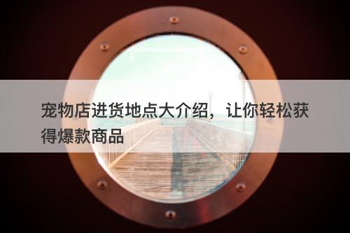 宠物店进货地点大介绍，让你轻松获得爆款商品