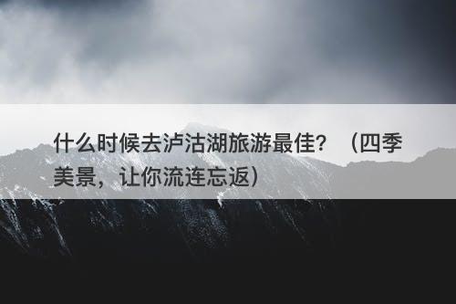 什么时候去泸沽湖旅游最佳？（四季美景，让你流连忘返）
