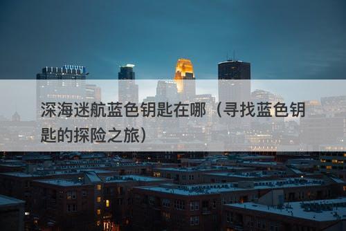 深海迷航蓝色钥匙在哪（寻找蓝色钥匙的探险之旅）