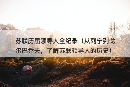 苏联历届领导人全纪录（从列宁到戈尔巴乔夫，了解苏联领导人的历史）