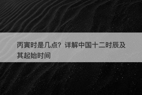 丙寅时是几点？详解中国十二时辰及其起始时间