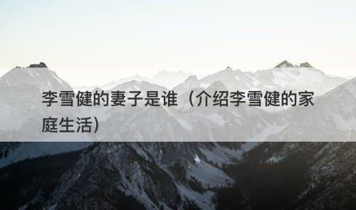 李雪健的妻子是谁（介绍李雪健的家庭生活）