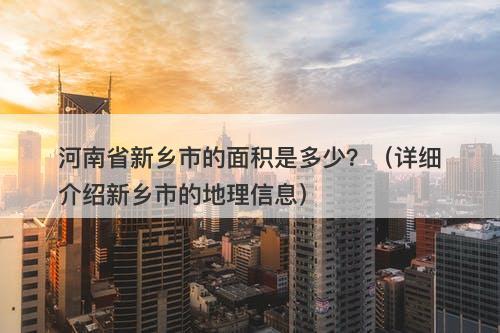 河南省新乡市的面积是多少？（详细介绍新乡市的地理信息）