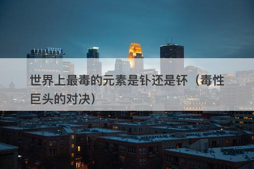 世界上最毒的元素是钋还是钚（毒性巨头的对决）