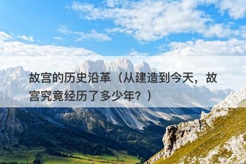 故宫的历史沿革（从建造到今天，故宫究竟经历了多少年？）