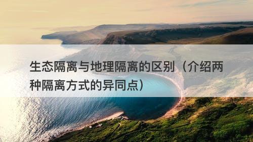 生态隔离与地理隔离的区别（介绍两种隔离方式的异同点）