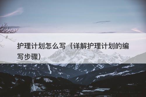 护理计划怎么写（详解护理计划的编写步骤）