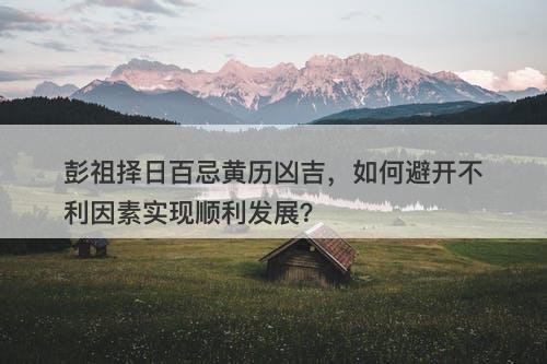 彭祖择日百忌黄历凶吉，如何避开不利因素实现顺利发展？