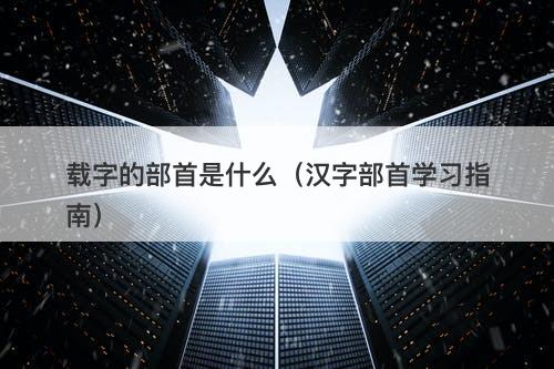 载字的部首是什么（汉字部首学习指南）