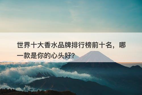 世界十大香水品牌排行榜前十名，哪一款是你的心头好？