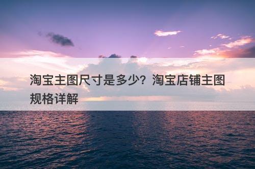 淘宝主图尺寸是多少？淘宝店铺主图规格详解
