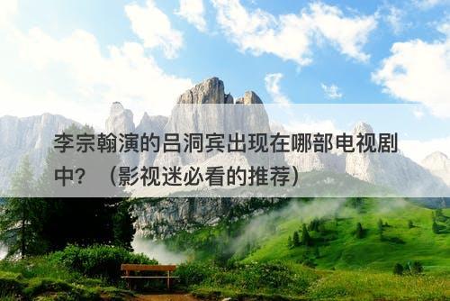 李宗翰演的吕洞宾出现在哪部电视剧中？（影视迷必看的推荐）