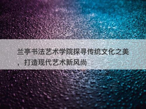 兰亭书法艺术学院探寻传统文化之美，打造现代艺术新风尚