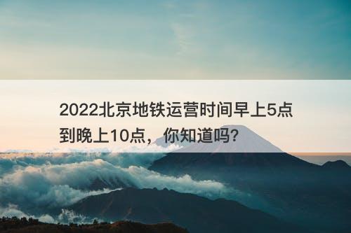 2022北京地铁运营时间早上5点到晚上10点，你知道吗？