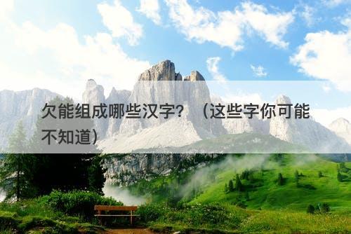 欠能组成哪些汉字？（这些字你可能不知道）