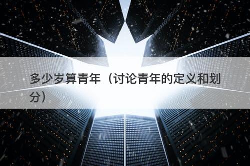 多少岁算青年（讨论青年的定义和划分）