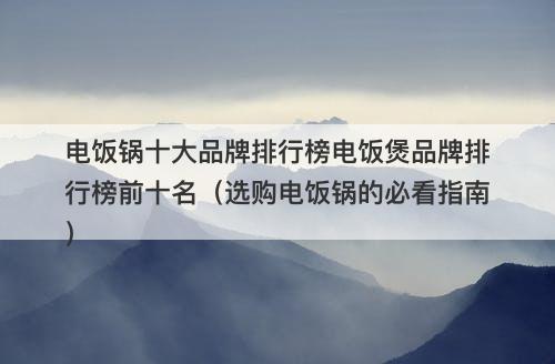 电饭锅十大品牌排行榜电饭煲品牌排行榜前十名（选购电饭锅的必看指南）
