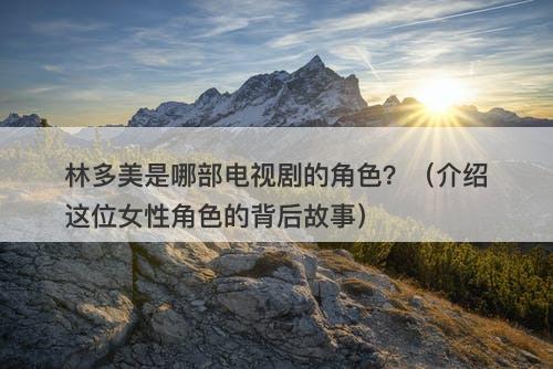 林多美是哪部电视剧的角色？（介绍这位女性角色的背后故事）