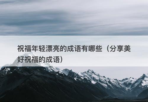 祝福年轻漂亮的成语有哪些（分享美好祝福的成语）