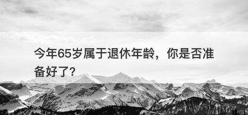 今年65岁属于退休年龄，你是否准备好了？