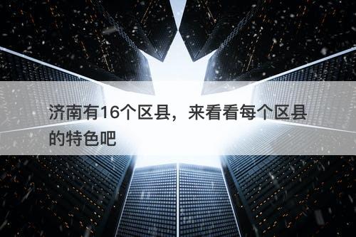 济南有16个区县，来看看每个区县的特色吧