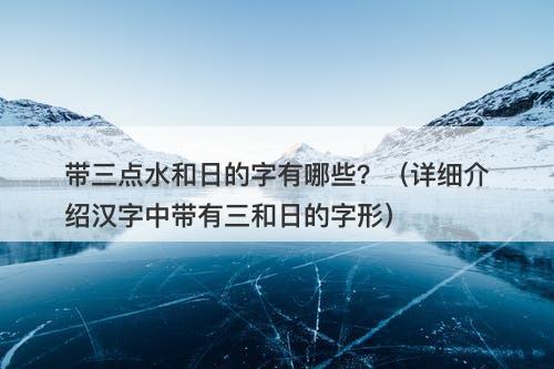 带三点水和日的字有哪些？（详细介绍汉字中带有三和日的字形）