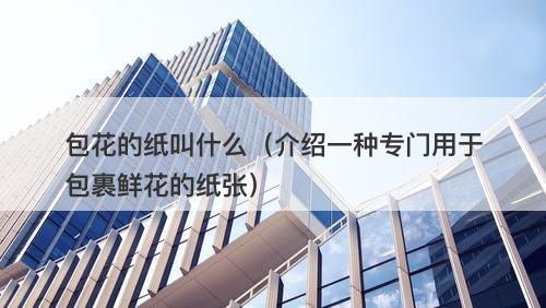 包花的纸叫什么（介绍一种专门用于包裹鲜花的纸张）