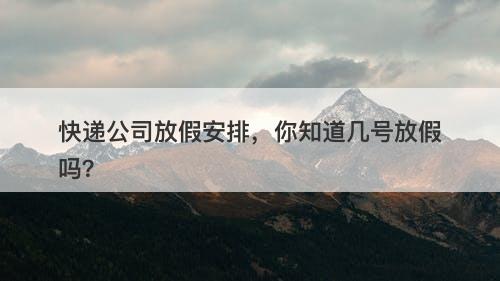 快递公司放假安排，你知道几号放假吗？