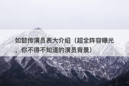 如懿传演员表大介绍（超全阵容曝光，你不得不知道的演员背景）