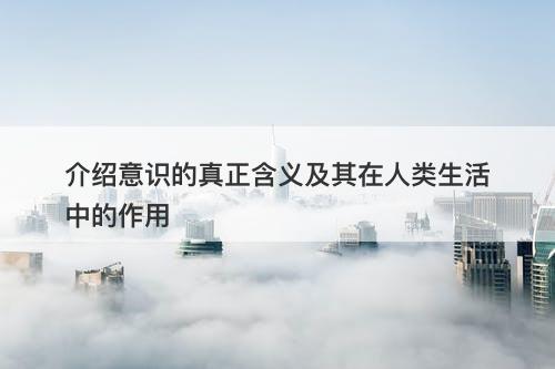 介绍意识的真正含义及其在人类生活中的作用