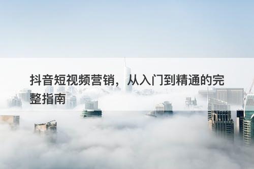 抖音短视频营销，从入门到精通的完整指南