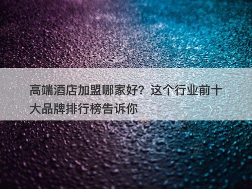 高端酒店加盟哪家好？这个行业前十大品牌排行榜告诉你