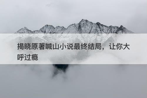 揭晓原著喊山小说最终结局，让你大呼过瘾