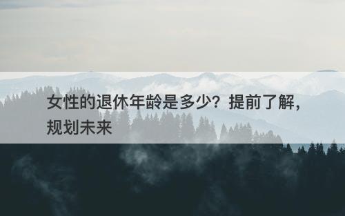 女性的退休年龄是多少？提前了解，规划未来