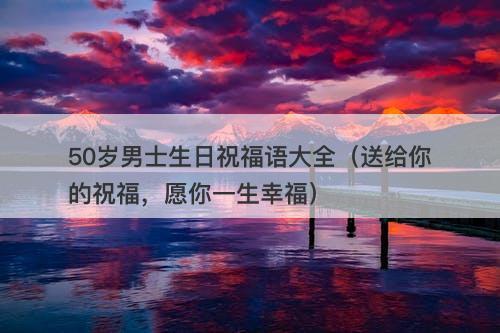 50岁男士生日祝福语大全（送给你的祝福，愿你一生幸福）