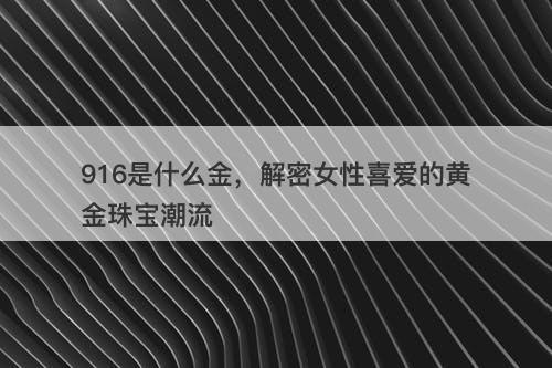916是什么金，解密女性喜爱的黄金珠宝潮流
