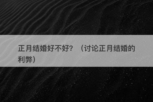 正月结婚好不好？（讨论正月结婚的利弊）