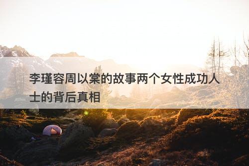 李瑾容周以棠的故事两个女性成功人士的背后真相