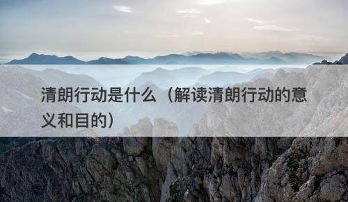清朗行动是什么（解读清朗行动的意义和目的）