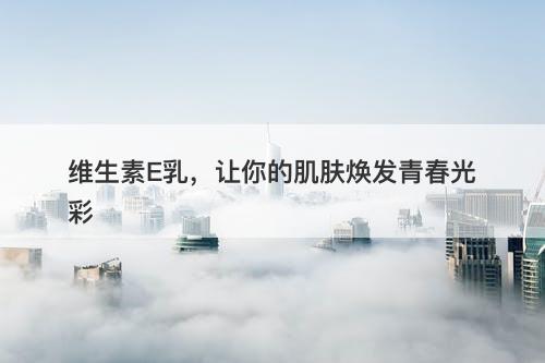 维生素E乳，让你的肌肤焕发青春光彩