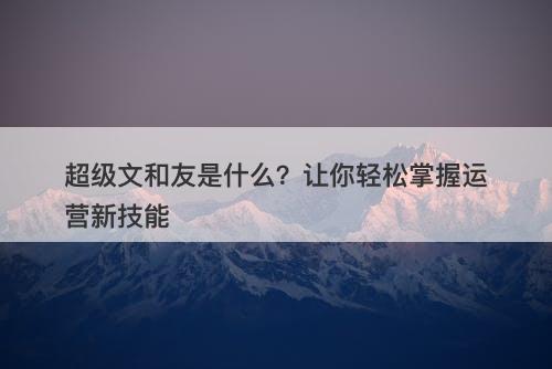 超级文和友是什么？让你轻松掌握运营新技能