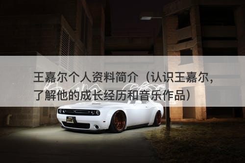 王嘉尔个人资料简介（认识王嘉尔，了解他的成长经历和音乐作品）