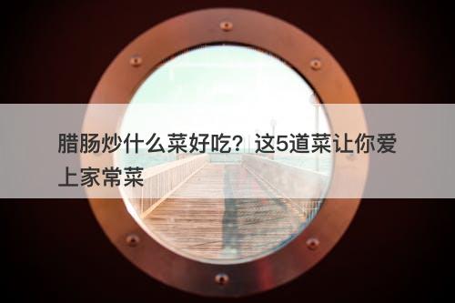 腊肠炒什么菜好吃？这5道菜让你爱上家常菜