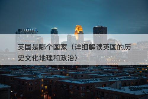 英国是哪个国家（详细解读英国的历史文化地理和政治）