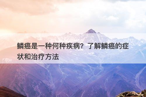 鳞癌是一种何种疾病？了解鳞癌的症状和治疗方法