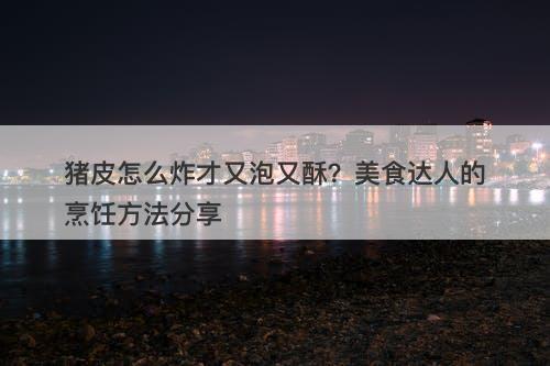 猪皮怎么炸才又泡又酥？美食达人的烹饪方法分享