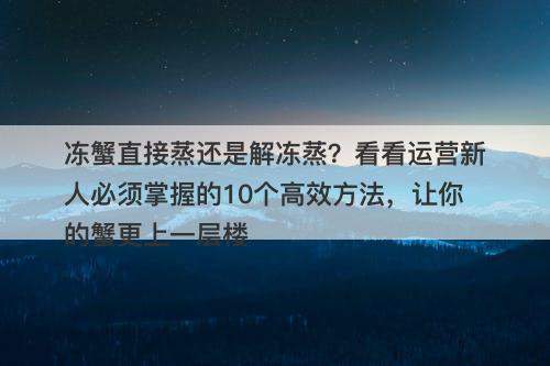 冻蟹直接蒸还是解冻蒸？看看运营新人必须掌握的10个高效方法，让你的蟹更上一层楼