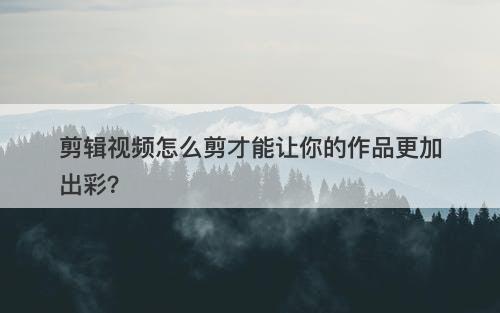 剪辑视频怎么剪才能让你的作品更加出彩？
