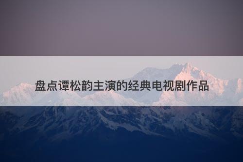 盘点谭松韵主演的经典电视剧作品
