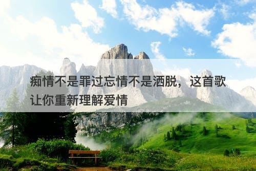 痴情不是罪过忘情不是洒脱，这首歌让你重新理解爱情